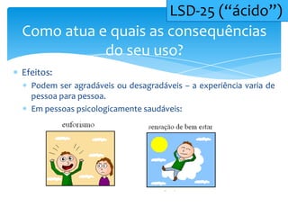 Efeitos:
Podem ser agradáveis ou desagradáveis – a experiência varia de
pessoa para pessoa.
Em pessoas psicologicamente saudáveis:
Como atua e quais as consequências
do seu uso?
LSD-25 (“ácido”)
 