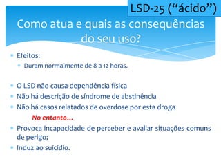 Efeitos:
Duram normalmente de 8 a 12 horas.
O LSD não causa dependência física
Não há descrição de síndrome de abstinência
Não há casos relatados de overdose por esta droga
No entanto…
Provoca incapacidade de perceber e avaliar situações comuns
de perigo;
Induz ao suícidio.
Como atua e quais as consequências
do seu uso?
LSD-25 (“ácido”)
 