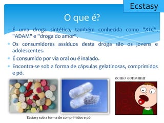 É uma droga sintética, também conhecida como "XTC",
"ADAM" e "droga do amor".
Os consumidores assíduos desta droga são os jovens e
adolescentes.
É consumido por via oral ou é inalado.
Encontra-se sob a forma de cápsulas gelatinosas, comprimidos
e pó.
O que é?
Ecstasy
Ecstasy sob a forma de comprimidos e pó
 