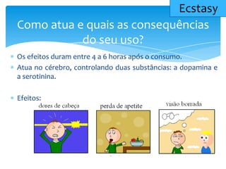 Os efeitos duram entre 4 a 6 horas após o consumo.
Atua no cérebro, controlando duas substâncias: a dopamina e
a serotinina.
Efeitos:
Como atua e quais as consequências
do seu uso?
Ecstasy
 