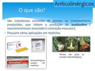 São substâncias extraídas de plantas ou sinteticamente
produzidas, que inibem a produção de acetilcolina (
neurotransmissor associado à contração muscular).
Possuem várias aplicações em medicina.
O que são?
Anticolinérgicos
Anticolinérgicos
usados em
medicina
Plantas das quais se
extraem anticolinérgicos
 