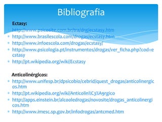 Ectasy:
http://www.psicosite.com.br/tra/drg/ecstasy.htm
http://www.brasilescola.com/drogas/ecstasy.htm
http://www.infoescola.com/drogas/ecstasy/
http://www.psicologia.pt/instrumentos/drogas/ver_ficha.php?cod=e
cstasy
http://pt.wikipedia.org/wiki/Ecstasy
Anticolinérgicos:
http://www.unifesp.br/dpsicobio/cebrid/quest_drogas/anticolinergic
os.htm
http://pt.wikipedia.org/wiki/Anticolin%C3%A9rgico
http://apps.einstein.br/alcooledrogas/novosite/drogas_anticolinergi
cos.htm
http://www.imesc.sp.gov.br/infodrogas/antcmed.htm
Bibliografia
 