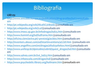 LSD-25:
http://www.emcdda.europa.eu/publications/drug-profiles/lsd (consultado
em
http://pt.wikipedia.org/wiki/Alcal%C3%B3ide (consultado em
http://pt.wikipedia.org/wiki/Lsd (consultado em
http://www.imesc.sp.gov.br/infodrogas/lsd25.htm (consultado em
http://www.hominf.org/lsd/lsdframe.htm (consultado em
http://oficina.cienciaviva.pt/~pw020/g/acidos.htm (consultado em
http://inventors.about.com/od/lstartinventions/a/LSD.htm (consultado em
http://www.angelfire.com/on/drogas/allsd25efeitos.html (consultado em
http://www.unifesp.br/dpsicobio/cebrid/quest_drogas/lsd.htm (consultado
em
http://www.salves.com.br/txt_lsd25.htm (consultado em
http://www.infoescola.com/drogas/lsd/ (consultado em
http://www.psychedelic-library.org/hofmann.htm (consultado em
Bibliografia
 