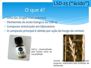 Uma das drogas mais potentes
Dietilamida do ácido lisérgico ou LSD-25
Composto sintetizado em laboratório
O composto principal é obtido por ação do fungo do centeio
O que é?
LSD-25 (“ácido”)
Centeio afetado pelo fungo Claviceps
purpurea, responsável pela produção de
dietilamida
LSD-25 comercializado
pela Sandoz antes da
sua proibição
 