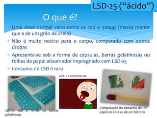 Uma dose normal varia entre os 100 e 500µg (massa menor
que a de um grão de areia)
Não é muito nocivo para o corpo, comparado com outras
drogas
Apresenta-se sob a forma de cápsulas, barras gelatinosas ou
folhas de papel absorvedor impregnado com LSD-25
Consumo de LSD é raro
O que é?
LSD-25 (“ácido”)
Comparação do tamanho de um
papel de LSD ao de um fósforoLSD-25 sob a forma de barras
gelatinosas
 