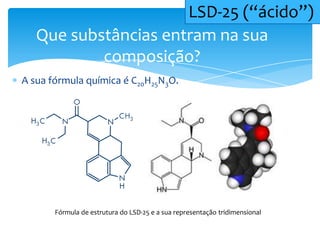 A sua fórmula química é C20H25N3O.
Que substâncias entram na sua
composição?
LSD-25 (“ácido”)
Fórmula de estrutura do LSD-25 e a sua representação tridimensional
 