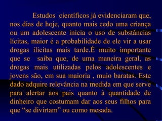 Estudos científicos já evidenciaram que,
nos dias de hoje, quanto mais cedo uma criança
ou um adolescente inicia o uso de substâncias
lícitas, maior é a probabilidade de ele vir a usar
drogas ilícitas mais tarde.É muito importante
que se saiba que, de uma maneira geral, as
drogas mais utilizadas pelos adolescentes e
jovens são, em sua maioria , muio baratas. Este
dado adquire relevância na medida em que serve
para alertar aos pais quanto à quantidade de
dinheiro que costumam dar aos seus filhos para
que “se divirtam” ou como mesada.
 