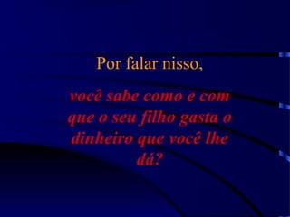Por falar nisso,
você sabe como e com
que o seu filho gasta o
dinheiro que você lhe
dá?
 