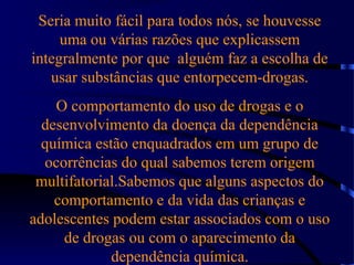 Seria muito fácil para todos nós, se houvesse
uma ou várias razões que explicassem
integralmente por que alguém faz a escolha de
usar substâncias que entorpecem-drogas.
O comportamento do uso de drogas e o
desenvolvimento da doença da dependência
química estão enquadrados em um grupo de
ocorrências do qual sabemos terem origem
multifatorial.Sabemos que alguns aspectos do
comportamento e da vida das crianças e
adolescentes podem estar associados com o uso
de drogas ou com o aparecimento da
dependência química.
 