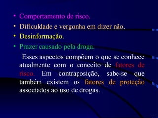 • Comportamento de risco.
• Dificuldade e vergonha em dizer não.
• Desinformação.
• Prazer causado pela droga.
Esses aspectos compõem o que se conhece
atualmente com o conceito de fatores de
risco. Em contraposição, sabe-se que
também existem os fatores de proteção
associados ao uso de drogas.
 