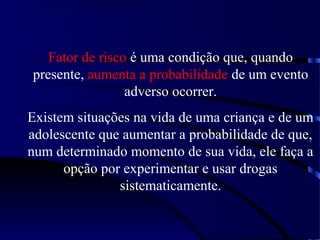 Fator de risco é uma condição que, quando
presente, aumenta a probabilidade de um evento
adverso ocorrer.
Existem situações na vida de uma criança e de um
adolescente que aumentar a probabilidade de que,
num determinado momento de sua vida, ele faça a
opção por experimentar e usar drogas
sistematicamente.
 