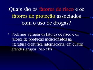 Quais são os fatores de risco e os
fatores de proteção associados
com o uso de drogas?
• Podemos agrupar os fatores de risco e os
fatores de produção mencionados na
literatura científica internacional em quatro
grandes grupos. São eles:
 