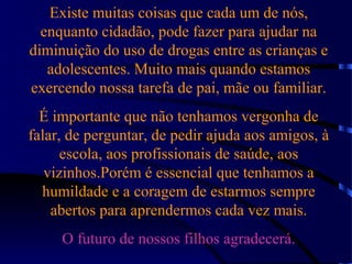 Existe muitas coisas que cada um de nós,
enquanto cidadão, pode fazer para ajudar na
diminuição do uso de drogas entre as crianças e
adolescentes. Muito mais quando estamos
exercendo nossa tarefa de pai, mãe ou familiar.
É importante que não tenhamos vergonha de
falar, de perguntar, de pedir ajuda aos amigos, à
escola, aos profissionais de saúde, aos
vizinhos.Porém é essencial que tenhamos a
humildade e a coragem de estarmos sempre
abertos para aprendermos cada vez mais.
O futuro de nossos filhos agradecerá.
 