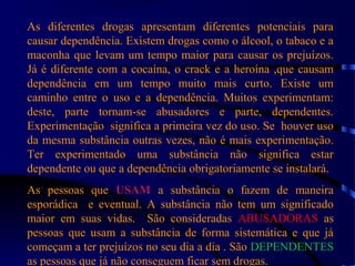 As diferentes drogas apresentam diferentes potenciais para
causar dependência. Existem drogas como o álcool, o tabaco e a
maconha que levam um tempo maior para causar os prejuízos.
Já é diferente com a cocaína, o crack e a heroína ,que causam
dependência em um tempo muito mais curto. Existe um
caminho entre o uso e a dependência. Muitos experimentam:
deste, parte tornam-se abusadores e parte, dependentes.
Experimentação significa a primeira vez do uso. Se houver uso
da mesma substância outras vezes, não é mais experimentação.
Ter experimentado uma substância não significa estar
dependente ou que a dependência obrigatoriamente se instalará.
As pessoas que USAM a substância o fazem de maneira
esporádica e eventual. A substância não tem um significado
maior em suas vidas. São consideradas ABUSADORAS as
pessoas que usam a substância de forma sistemática e que já
começam a ter prejuízos no seu dia a dia . São DEPENDENTES
as pessoas que já não conseguem ficar sem drogas.
 