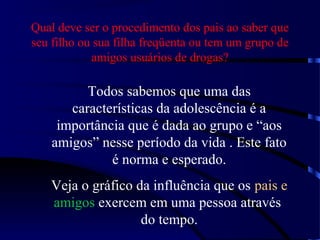 Qual deve ser o procedimento dos pais ao saber que
seu filho ou sua filha freqüenta ou tem um grupo de
amigos usuários de drogas?
Todos sabemos que uma das
características da adolescência é a
importância que é dada ao grupo e “aos
amigos” nesse período da vida . Este fato
é norma e esperado.
Veja o gráfico da influência que os pais e
amigos exercem em uma pessoa através
do tempo.
 