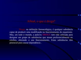 Afinal, o que é droga?Afinal, o que é droga?
Droga,Droga, na definição farmacológica, é qualquer substância
capaz de produzir uma modificação no funcionamento do organismo.
Mas, em todo o mundo, a palavra DROGADROGA tem sido utilizada para
designar um grupo de substâncias que atuam preferencialmente no
cérebro, alterando o seu funcionamento. Estas substâncias têm
potencial para causar dependência .
 