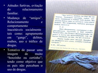 • Atitudes furtivas, evitação
do relacionamento
familiar.
• Mudança de “amigos”.
Relacionamento e
comportamento
inaceitáveis socialmente
tais como: agrupamento
em “gangs”, delitos,
roubos, uso e tráfico de
drogas.
• Tentativa de passar uma
imagem de muito
“bonzinho ou certinho”;
tendo como objetivo que
os pais não percebam o
uso de drogas.
 