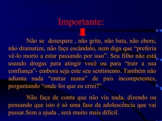 Importante:
Não se desespere , não grite, não bata, não chore,
não dramatize, não faça escândalo, nem diga que “preferia
vê-lo morto a estar passando por isso”. Seu filho não está
usando drogas para atingir você ou para “trair a sua
confiança”- embora seja este seu sentimento. Também não
adianta nada “entrar numa” de pais incompetentes,
perguntando “onde foi que eu errei?”
Não faça de conta que não viu nada, dizendo ou
pensando que isto é só uma fase da adolescência que vai
passar.Sem a ajuda , será muito mais difícil.
 