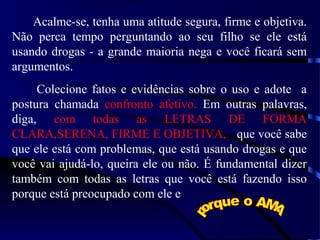 Acalme-se, tenha uma atitude segura, firme e objetiva.
Não perca tempo perguntando ao seu filho se ele está
usando drogas - a grande maioria nega e você ficará sem
argumentos.
Colecione fatos e evidências sobre o uso e adote a
postura chamada confronto afetivo. Em outras palavras,
diga, com todas as LETRAS DE FORMA
CLARA,SERENA, FIRME E OBJETIVA, que você sabe
que ele está com problemas, que está usando drogas e que
você vai ajudá-lo, queira ele ou não. É fundamental dizer
também com todas as letras que você está fazendo isso
porque está preocupado com ele e
 