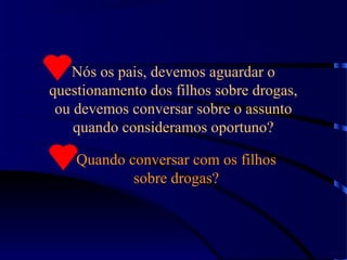 Nós os pais, devemos aguardar o
questionamento dos filhos sobre drogas,
ou devemos conversar sobre o assunto
quando consideramos oportuno?
Quando conversar com os filhos
sobre drogas?
 