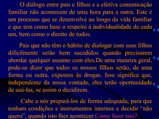 O diálogo entre pais e filhos e a efetiva comunicação
familiar não acontecem de uma hora para a outra. Este é
um processo que se desenvolve ao longo da vida familiar
e que tem como base o respeito à individualidade de cada
um, bem como o direito de todos.
Pais que não têm o hábito de dialogar com seus filhos
dificilmente serão bem sucedidos quando precisarem
abordar qualquer assunto com eles.De uma maneira geral,
pode-se dizer que todos os nossos filhos serão, de uma
forma ou outra, expostos às drogas. Isso significa que,
independente da nossa vontade, eles terão oportunidade
de usá-las, se assim o decidirem.
Cabe a nós prepará-los de forma adequada, para que
tenham condições e instrumentos internos e decidir “não
quero”, quando isto lhes acontecer.Como fazer isto?Como fazer isto?
 