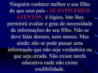 Ninguém conhece melhor o seu filho
do que seus pais - SE ESTIVEREM
ATENTOS, é lógico. Isto lhes
permitirá avaliar o grau de necessidade
de informações do seu filho. Não se
deve falar demais, nem menos. Mas
ainda: não se pode passar uma
informação que não seja verdadeira ou
que seja errada. Não existe tarefa
educativa onde não existe
credibilidade.
 