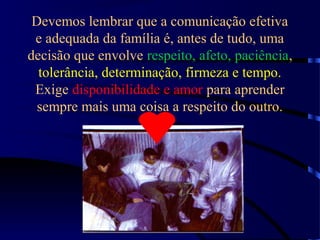 Devemos lembrar que a comunicação efetiva
e adequada da família é, antes de tudo, uma
decisão que envolve respeito, afeto, paciência,
tolerância, determinação, firmeza e tempo.
Exige disponibilidade e amor para aprender
sempre mais uma coisa a respeito do outro.
 