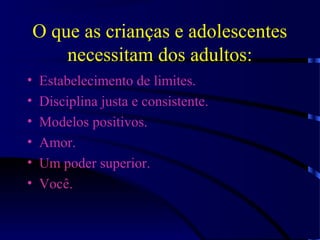 O que as crianças e adolescentes
necessitam dos adultos:
• Estabelecimento de limites.
• Disciplina justa e consistente.
• Modelos positivos.
• Amor.
• Um poder superior.
• Você.
 