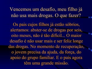 Vencemos um desafio, meu filho já
não usa mais drogas. O que fazer?
Os pais cujos filhos já estão sóbrios,
alertamos: abster-se de drogas por seis,
oito meses, não é tão difícil... O maior
desafio é não usar mais e ser feliz longe
das drogas. No momento de recuperação,
o jovem precisa da ajuda, da força, do
apoio do grupo familiar. E o pais agora
têm uma grande missão.
 