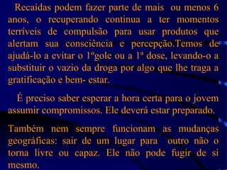 Recaídas podem fazer parte de mais ou menos 6
anos, o recuperando continua a ter momentos
terríveis de compulsão para usar produtos que
alertam sua consciência e percepção.Temos de
ajudá-lo a evitar o 1ºgole ou a 1ª dose, levando-o a
substituir o vazio da droga por algo que lhe traga a
gratificação e bem- estar.
É preciso saber esperar a hora certa para o jovem
assumir compromissos. Ele deverá estar preparado.
Também nem sempre funcionam as mudanças
geográficas: sair de um lugar para outro não o
torna livre ou capaz. Ele não pode fugir de si
mesmo.
 