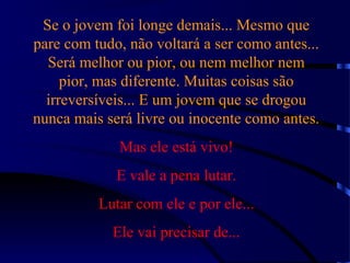 Se o jovem foi longe demais... Mesmo que
pare com tudo, não voltará a ser como antes...
Será melhor ou pior, ou nem melhor nem
pior, mas diferente. Muitas coisas são
irreversíveis... E um jovem que se drogou
nunca mais será livre ou inocente como antes.
Mas ele está vivo!
E vale a pena lutar.
Lutar com ele e por ele...
Ele vai precisar de...
 