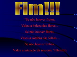 “Se não houver frutos,
Valeu a beleza das flores...
Se não houver flores,
Valeu a sombra das folhas...
Se não houver folhas,
Valeu a intenção da semente.”(Heinfil)
 