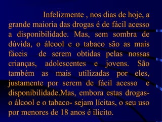 Infelizmente , nos dias de hoje, a
grande maioria das drogas é de fácil acesso
a disponibilidade. Mas, sem sombra de
dúvida, o álcool e o tabaco são as mais
fáceis de serem obtidas pelas nossas
crianças, adolescentes e jovens. São
também as mais utilizadas por eles,
justamente por serem de fácil acesso e
disponibilidade.Mas, embora estas drogas-
o álcool e o tabaco- sejam lícitas, o seu uso
por menores de 18 anos é ilícito.
 