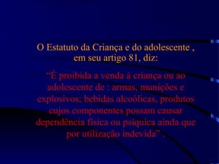O Estatuto da Criança e do adolescente ,
em seu artigo 81, diz:
“É proibida a venda à criança ou ao
adolescente de : armas, munições e
explosivos; bebidas alcoólicas, produtos
cujos componentes possam causar
dependência física ou psíquica ainda que
por utilização indevida” .
 