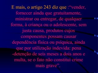 E mais, o artigo 243 diz que :“vender,
fornecer ainda que gratuitamente,
ministrar ou entregar, de qualquer
forma, à criança ou o adolescente, sem
justa causa, produtos cujos
componentes possam causar
dependência física ou psíquica, ainda
que por utilização indevida: pena
-detenção de seis meses a dois anos e
multa, se o fato não constitui crime
mais grave”.
 