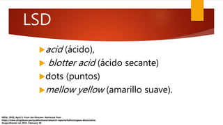 acid (ácido),
 blotter acid (ácido secante)
dots (puntos)
mellow yellow (amarillo suave).
NIDA. 2020, April 9. From the Director. Retrieved from
https://www.drugabuse.gov/publications/research-reports/hallucinogens dissociative-
drugs/director on 2021, February 10
LSD
 
