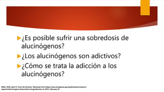 ¿Es posible sufrir una sobredosis de
alucinógenos?
¿Los alucinógenos son adictivos?
¿Cómo se trata la adicción a los
alucinógenos?
NIDA. 2020, April 9. From the Director. Retrieved from https://www.drugabuse.gov/publications/research-
reports/hallucinogens-dissociative-drugs/director on 2021, February 10
 