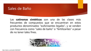 Las catinonas sintéticas son una de las clases más
frecuentes de compuestos que se encuentran en estos
productos denominados “euforizantes legales”, y se venden
con frecuencia como “sales de baño” o “fertilizantes” a pesar
de no tener tales fines.
https://roderic.uv.es/handle/10550/54837
Sales de Baño
 