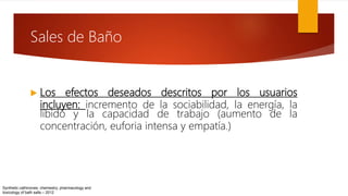  Los efectos deseados descritos por los usuarios
incluyen: incremento de la sociabilidad, la energía, la
líbido y la capacidad de trabajo (aumento de la
concentración, euforia intensa y empatía.)
Synthetic cathinones: chemestry, pharmacology and
toxicology of bath salts – 2012
Sales de Baño
 