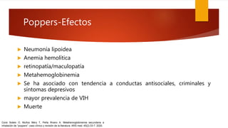 Poppers-Efectos
 Neumonía lipoidea
 Anemia hemolítica
 retinopatía/maculopatía
 Metahemoglobinemia
 Se ha asociado con tendencia a conductas antisociales, criminales y
síntomas depresivos
 mayor prevalencia de VIH
 Muerte
Corsi Sotelo O, Muñoz Mery T, Peña Rivero A. Metahemoglobinemia secundaria a
inhalación de “poppers”: caso clínico y revisión de la literatura. ARS med. 45(2):33-7. 2020.
 