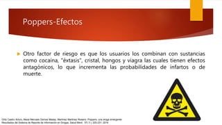 Poppers-Efectos
 Otro factor de riesgo es que los usuarios los combinan con sustancias
como cocaína, "éxtasis", cristal, hongos y viagra las cuales tienen efectos
antagónicos, lo que incrementa las probabilidades de infartos o de
muerte.
Ortiz Castro Arturo, Meza Mercado Denize Maday, Martínez Martínez Rosario. Poppers, una droga emergente:
Resultados del Sistema de Reporte de Información en Drogas. Salud Ment; 37( 3 ): 225-231. 2014
 