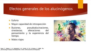 Efectos generales de los alucinógenos
 Euforia
 Mayor capacidad de introspección
 Ilusiones, pseudoalucinaciones,
sinestesias, alteraciones del
pensamiento y la experiencia del
tiempo.
 Malos viajes
Passie, T., Halpern, J. H., Stichtenoth, D. O., Emrich, H. M., & Hintzen, A. (2008). The
pharmacology of lysergic acid diethylamide: a review. CNS neuroscience & therapeutics,
 