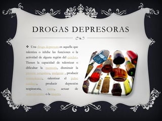 DROGAS DEPRESORAS
 Una droga depresora es aquella que
ralentiza o inhibe las funciones o la
actividad de alguna región del cerebro.
Tienen la capacidad de ralentizar o
dificultar la memoria, disminuir la
presión sanguínea, analgesia , producir
somnolencia,     ralentizar     el     pulso
cardíaco,       producir         depresión
respiratoria,    coma,        actuar     de
anticonvulsivo o la muerte.
 