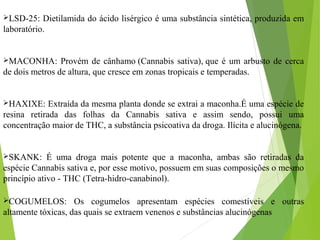 LSD-25: Dietilamida do ácido lisérgico é uma substância sintética, produzida em
laboratório.
MACONHA: Provém de cânhamo (Cannabis sativa), que é um arbusto de cerca
de dois metros de altura, que cresce em zonas tropicais e temperadas.
HAXIXE: Extraída da mesma planta donde se extrai a maconha.É uma espécie de
resina retirada das folhas da Cannabis sativa e assim sendo, possui uma
concentração maior de THC, a substância psicoativa da droga. Ilícita e alucinógena.
SKANK: É uma droga mais potente que a maconha, ambas são retiradas da
espécie Cannabis sativa e, por esse motivo, possuem em suas composições o mesmo
princípio ativo - THC (Tetra-hidro-canabinol).
COGUMELOS: Os cogumelos apresentam espécies comestíveis e outras
altamente tóxicas, das quais se extraem venenos e substâncias alucinógenas
 