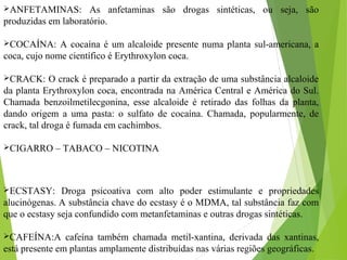 ANFETAMINAS: As anfetaminas são drogas sintéticas, ou seja, são
produzidas em laboratório.
COCAÍNA: A cocaína é um alcaloide presente numa planta sul-americana, a
coca, cujo nome científico é Erythroxylon coca.
CRACK: O crack é preparado a partir da extração de uma substância alcaloide
da planta Erythroxylon coca, encontrada na América Central e América do Sul.
Chamada benzoilmetilecgonina, esse alcaloide é retirado das folhas da planta,
dando origem a uma pasta: o sulfato de cocaína. Chamada, popularmente, de
crack, tal droga é fumada em cachimbos.
CIGARRO – TABACO – NICOTINA
ECSTASY: Droga psicoativa com alto poder estimulante e propriedades
alucinógenas. A substância chave do ecstasy é o MDMA, tal substância faz com
que o ecstasy seja confundido com metanfetaminas e outras drogas sintéticas.
CAFEÍNA:A cafeína também chamada metil-xantina, derivada das xantinas,
está presente em plantas amplamente distribuídas nas várias regiões geográficas.
 