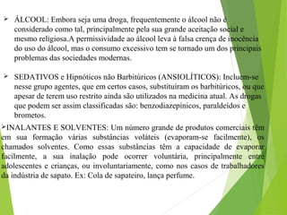 ÁLCOOL: Embora seja uma droga, frequentemente o álcool não é
considerado como tal, principalmente pela sua grande aceitação social e
mesmo religiosa.A permissividade ao álcool leva à falsa crença de inocência
do uso do álcool, mas o consumo excessivo tem se tornado um dos principais
problemas das sociedades modernas.
 SEDATIVOS e Hipnóticos não Barbitúricos (ANSIOLÍTICOS): Incluem-se
nesse grupo agentes, que em certos casos, substituíram os barbitúricos, ou que
apesar de terem uso restrito ainda são utilizados na medicina atual. As drogas
que podem ser assim classificadas são: benzodiazepínicos, paraldeídos e
brometos.
INALANTES E SOLVENTES: Um número grande de produtos comerciais têm
em sua formação várias substâncias voláteis (evaporam-se facilmente), os
chamados solventes. Como essas substâncias têm a capacidade de evaporar
facilmente, a sua inalação pode ocorrer voluntária, principalmente entre
adolescentes e crianças, ou involuntariamente, como nos casos de trabalhadores
da indústria de sapato. Ex: Cola de sapateiro, lança perfume.
 