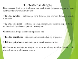 O efeito das drogas
Para começar, é interessante observar que os efeitos da drogas no sistema nervoso
central podem ser classificados em:
 Efeitos agudos – sintomas de curta duração, que ocorrem durante o uso da
substância.
 Efeitos crônicos – sintomas de longa duração, que ocorrem depois do uso
da substância, geralmente após uso prolongado.
Os efeitos das drogas podem ser separados em:
 Efeitos somáticos – sintomas que se manifestam no organismo,
 Efeitos psíquicos – sintomas que se manifestam na mente.
Geralmente os usuários de drogas procuram os efeitos psíquicos agudos, pois
esses, de modo geral, causam prazer.
 