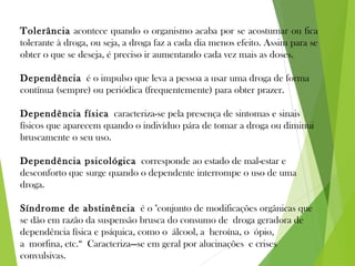 Tolerância acontece quando o organismo acaba por se acostumar ou fica
tolerante à droga, ou seja, a droga faz a cada dia menos efeito. Assim para se
obter o que se deseja, é preciso ir aumentando cada vez mais as doses.
Dependência é o impulso que leva a pessoa a usar uma droga de forma
contínua (sempre) ou periódica (frequentemente) para obter prazer.
Dependência física caracteriza-se pela presença de sintomas e sinais
físicos que aparecem quando o indivíduo pára de tomar a droga ou diminui
bruscamente o seu uso.
Dependência psicológica corresponde ao estado de mal-estar e
desconforto que surge quando o dependente interrompe o uso de uma
droga.
Síndrome de abstinência é o "conjunto de modificações orgânicas que
se dão em razão da suspensão brusca do consumo de droga geradora de
dependência física e psíquica, como o álcool, a heroína, o ópio,
a morfina, etc.“ Caracteriza—se em geral por alucinações e crises
convulsivas.
 