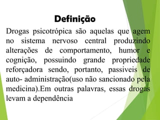 Drogas psicotrópica são aquelas que agem
no sistema nervoso central produzindo
alterações de comportamento, humor e
cognição, possuindo grande propriedade
reforçadora sendo, portanto, passiveis de
auto- administração(uso não sancionado pela
medicina).Em outras palavras, essas drogas
levam a dependência
Definição
 
