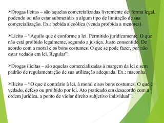 Drogas lícitas – são aquelas comercializadas livremente de forma legal,
podendo ou não estar submetidas a algum tipo de limitação de sua
comercialização. Ex.: bebida alcoólica (venda proibida a menores).
Lícito – “Aquilo que é conforme a lei. Permitido juridicamente. O que
não está proibido legalmente, segundo a justiça. Justo consentido. De
acordo com a moral e os bons costumes. O que se pode fazer, por não
estar vedado em lei. Regular”.
Drogas ilícitas – são aquelas comercializadas à margem da lei e sem
padrão de regulamentação de sua utilização adequada. Ex.: maconha.
Ilícito – “O que é contrário à lei, à moral e aos bons costumes. O que é
vedado, defeso ou proibido por lei. Ato praticado em desacordo com a
ordem jurídica, a ponto de violar direito subjetivo individual”.
 